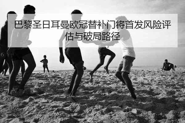 巴黎圣日耳曼欧冠替补门将首发风险评估与破局路径