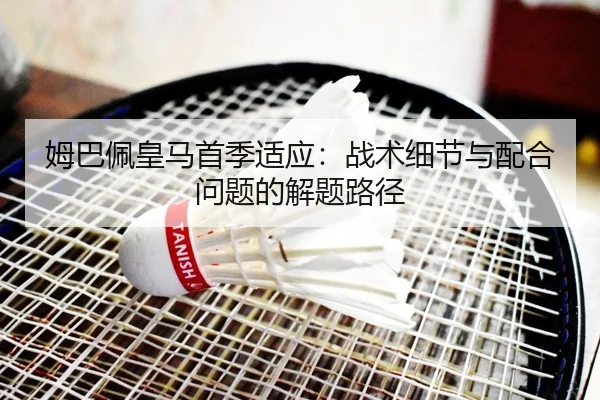 姆巴佩皇马首季适应：战术细节与配合问题的解题路径