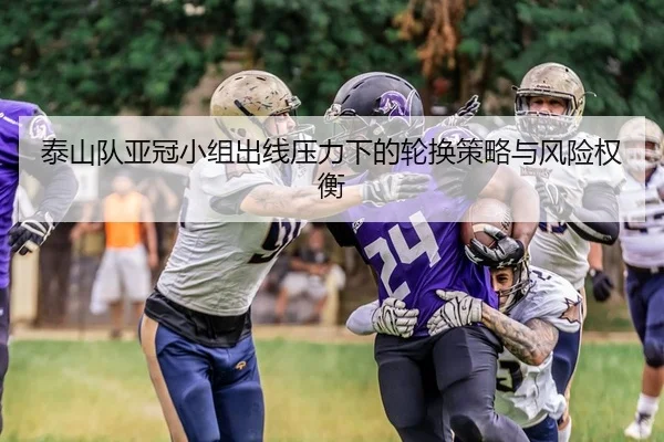 泰山队亚冠小组出线压力下的轮换策略与风险权衡